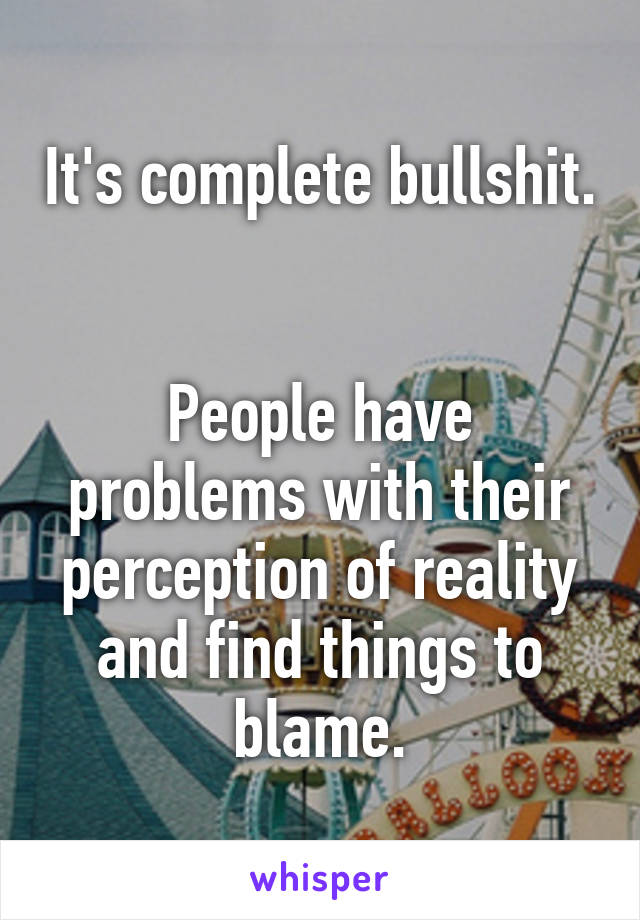 It's complete bullshit. 

People have problems with their perception of reality and find things to blame.