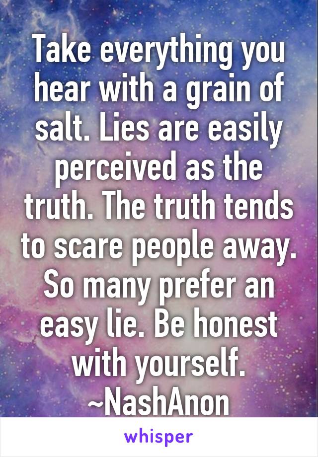 Take everything you hear with a grain of salt. Lies are easily perceived as the truth. The truth tends to scare people away. So many prefer an easy lie. Be honest with yourself.
~NashAnon