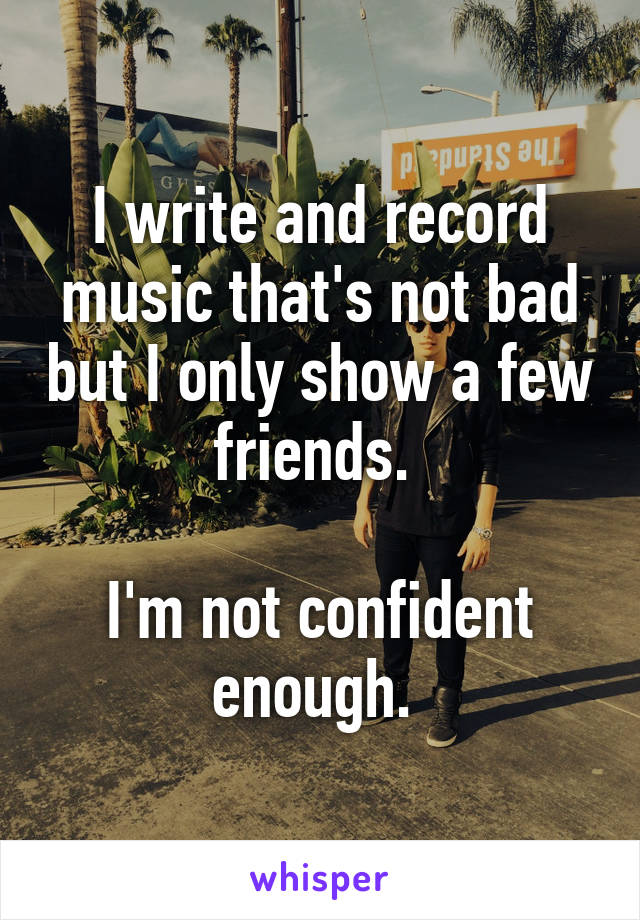 I write and record music that's not bad but I only show a few friends. 

I'm not confident enough. 