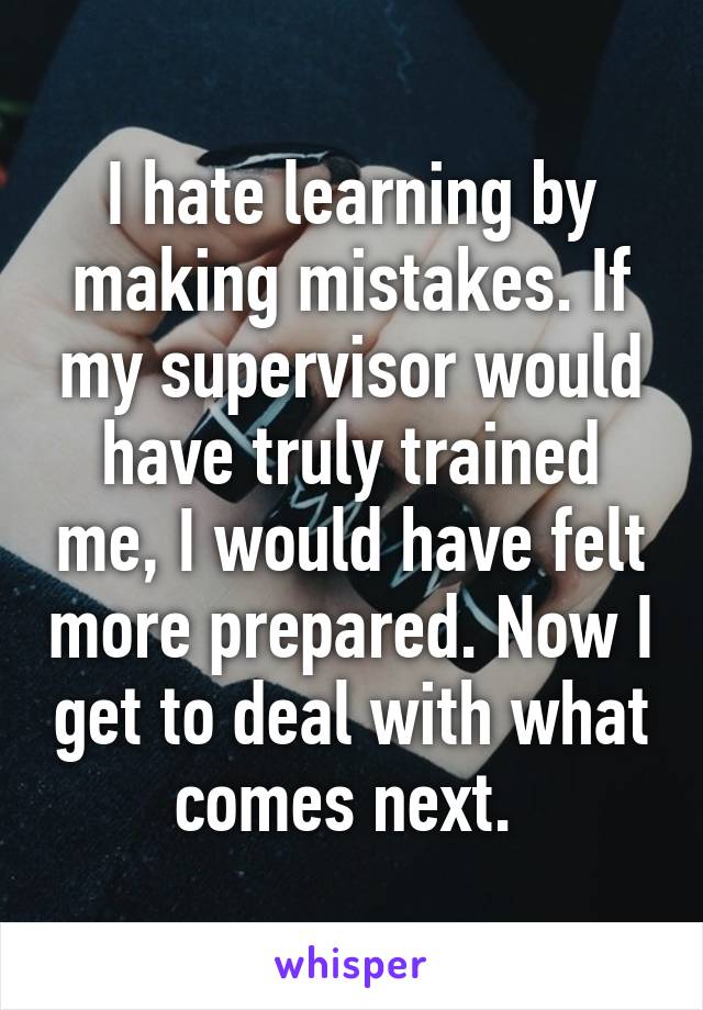 I hate learning by making mistakes. If my supervisor would have truly trained me, I would have felt more prepared. Now I get to deal with what comes next. 