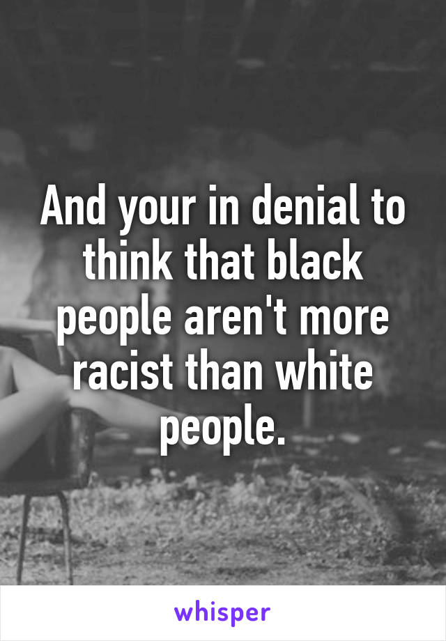 And your in denial to think that black people aren't more racist than white people.