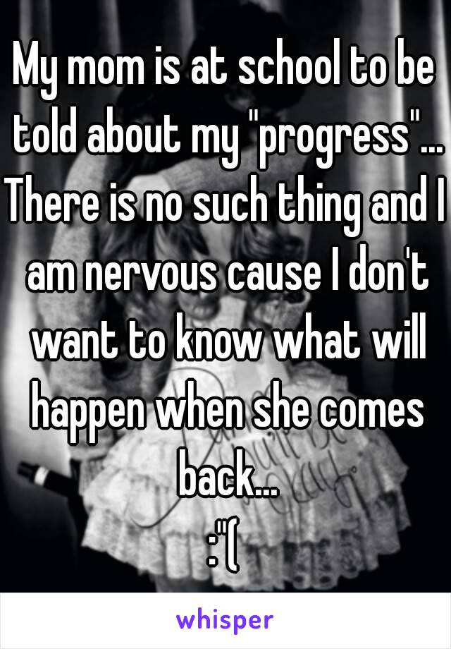 My mom is at school to be told about my "progress"...
There is no such thing and I am nervous cause I don't want to know what will happen when she comes back...
:"(