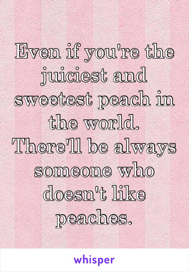 Even if you're the juiciest and sweetest peach in the world.
There'll be always someone who doesn't like peaches.