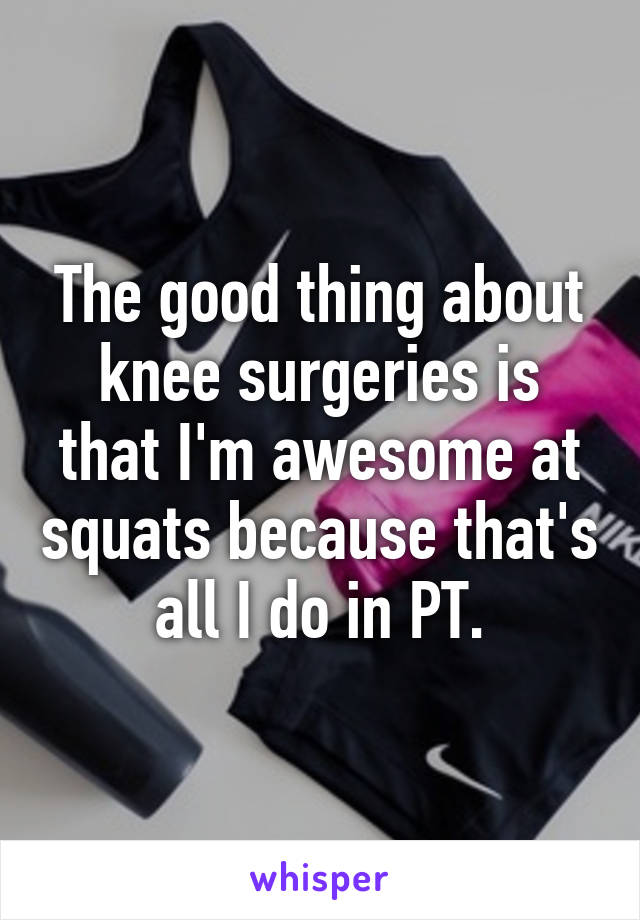 The good thing about knee surgeries is that I'm awesome at squats because that's all I do in PT.