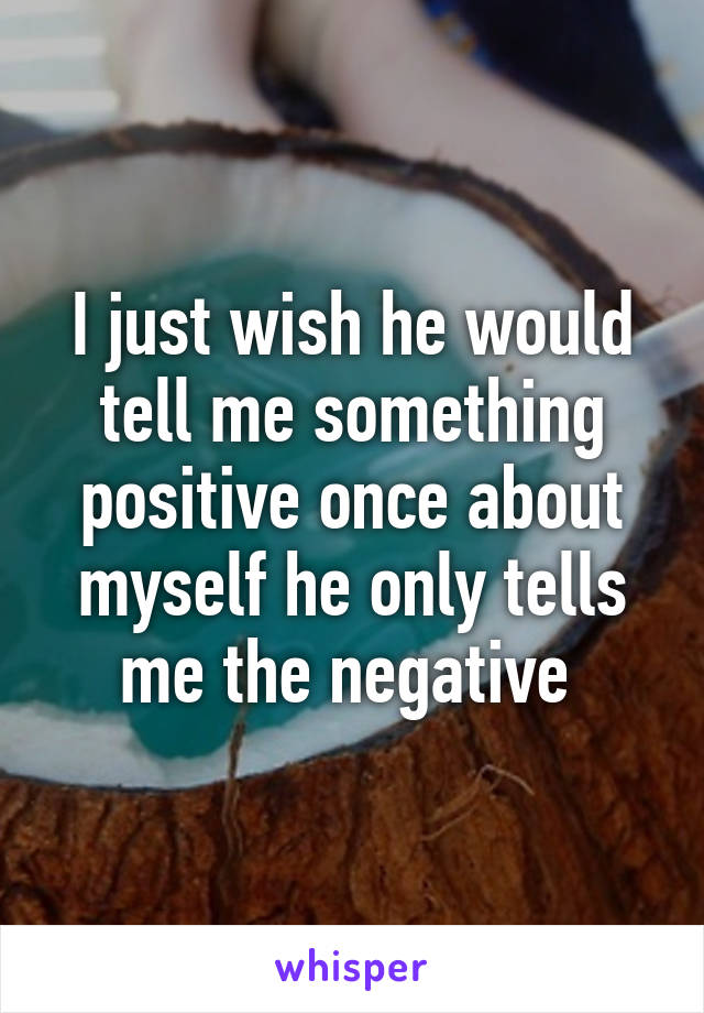 I just wish he would tell me something positive once about myself he only tells me the negative 