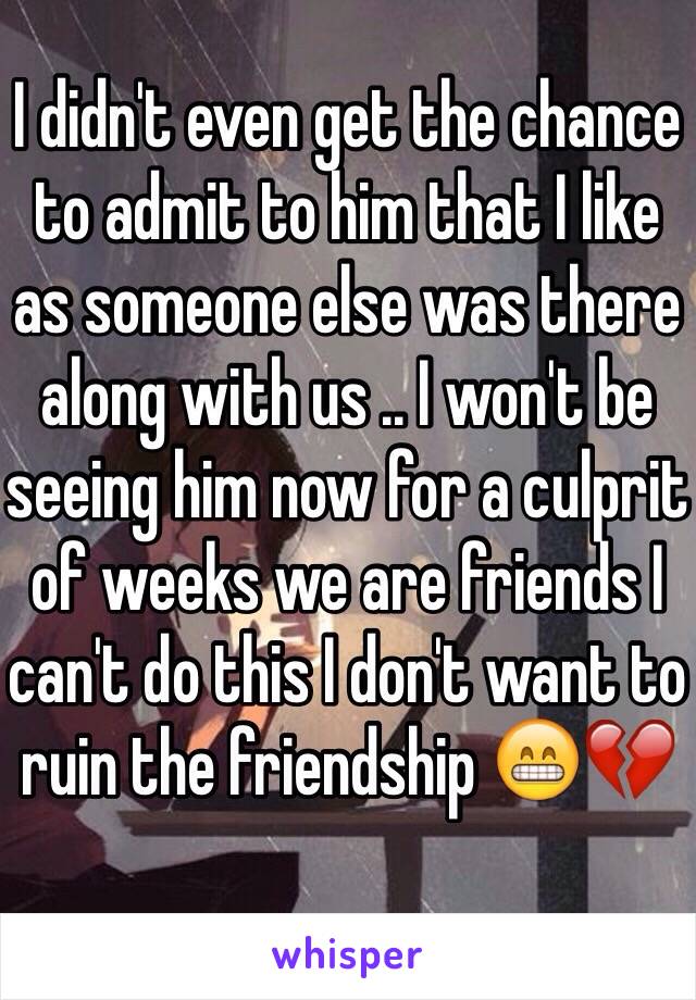 I didn't even get the chance to admit to him that I like as someone else was there along with us .. I won't be seeing him now for a culprit of weeks we are friends I can't do this I don't want to ruin the friendship 😁💔