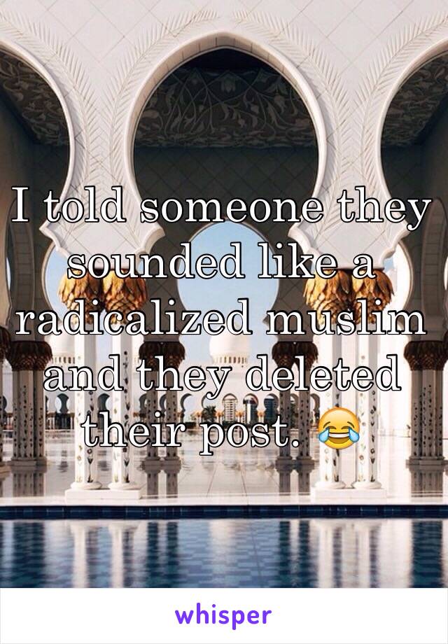 I told someone they sounded like a radicalized muslim and they deleted their post. 😂