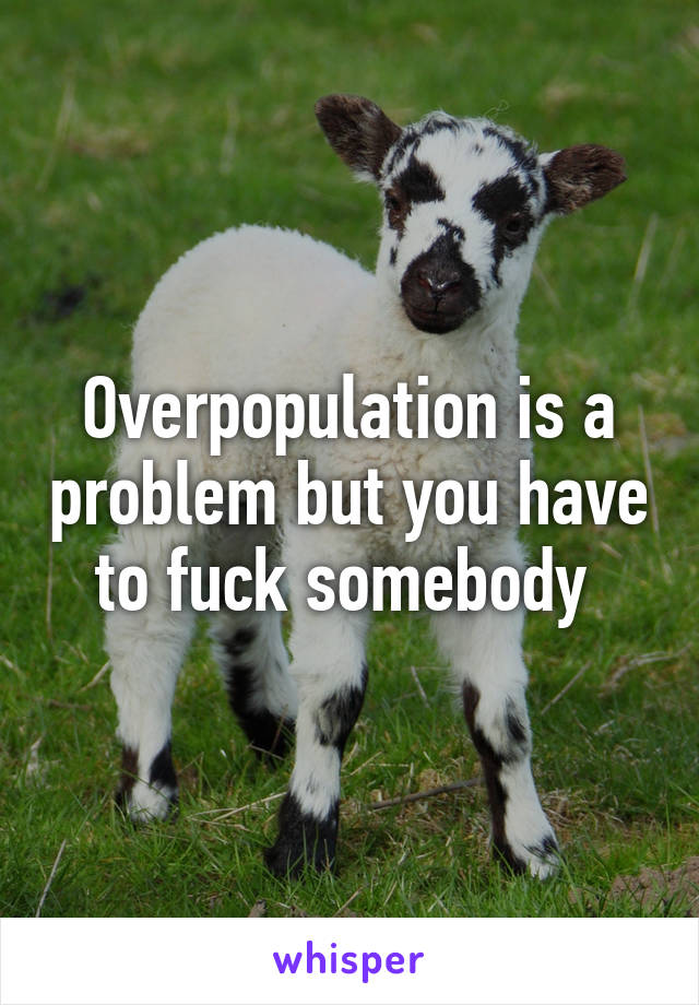 Overpopulation is a problem but you have to fuck somebody 