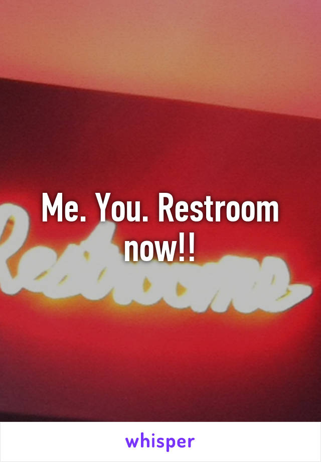 Me. You. Restroom now!!