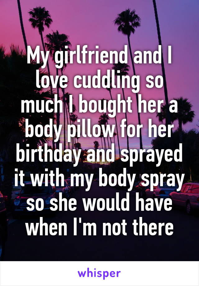 My girlfriend and I love cuddling so much I bought her a body pillow for her birthday and sprayed it with my body spray so she would have when I'm not there