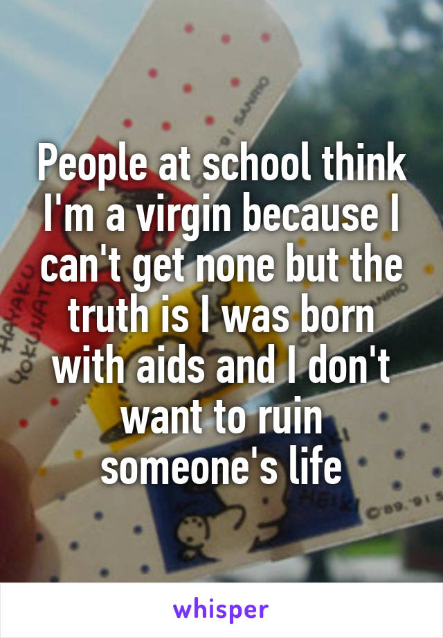 People at school think I'm a virgin because I can't get none but the truth is I was born with aids and I don't want to ruin someone's life