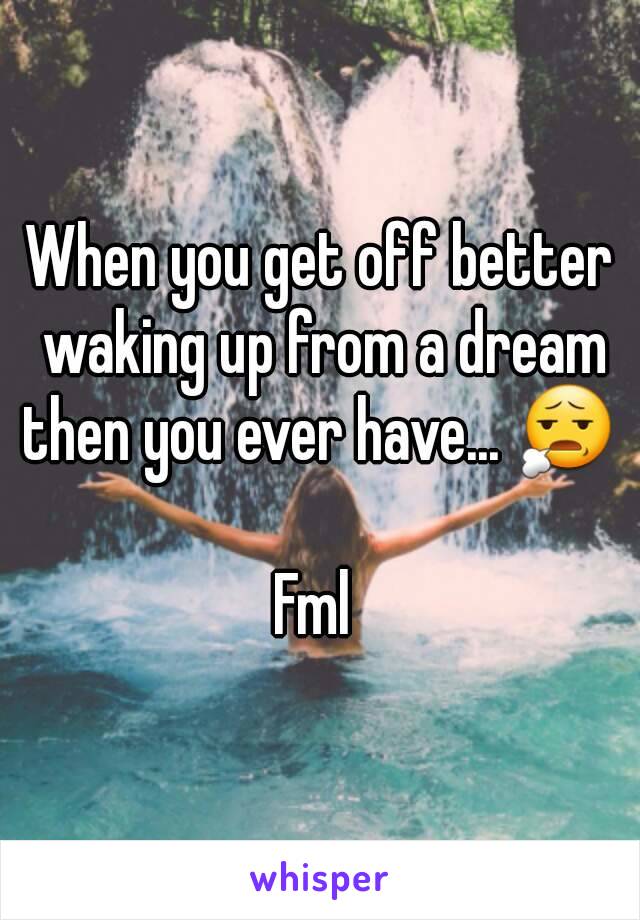 When you get off better waking up from a dream then you ever have... 😧 

Fml 
