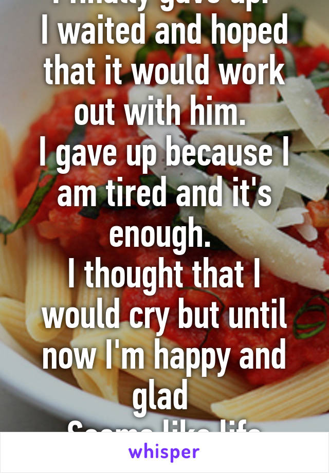 I finally gave up. 
I waited and hoped that it would work out with him. 
I gave up because I am tired and it's enough. 
I thought that I would cry but until now I'm happy and glad 
Seems like life really goes on! 