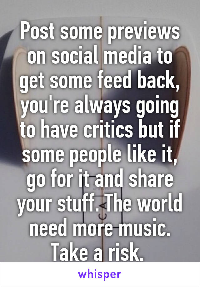 Post some previews on social media to get some feed back, you're always going to have critics but if some people like it, go for it and share your stuff. The world need more music. Take a risk. 