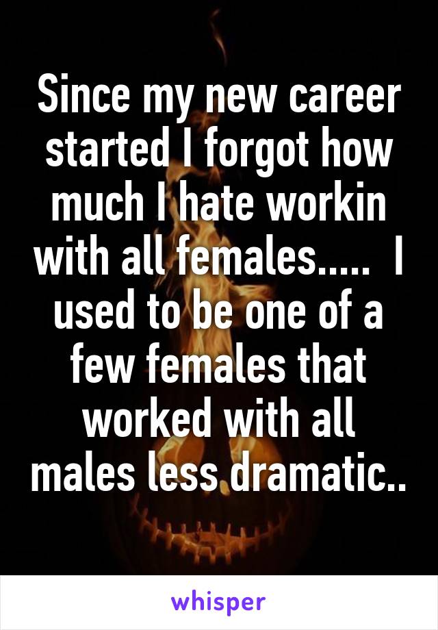 Since my new career started I forgot how much I hate workin with all females.....  I used to be one of a few females that worked with all males less dramatic.. 