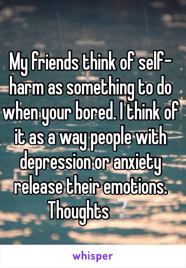 My friends think of self-harm as something to do when your bored. I think of it as a way people with depression or anxiety release their emotions.
Thoughts❔