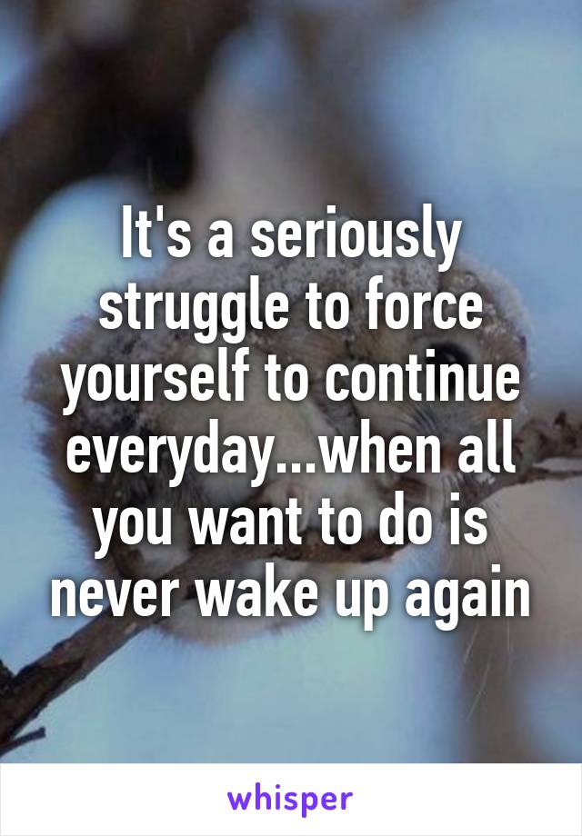 It's a seriously struggle to force yourself to continue everyday...when all you want to do is never wake up again