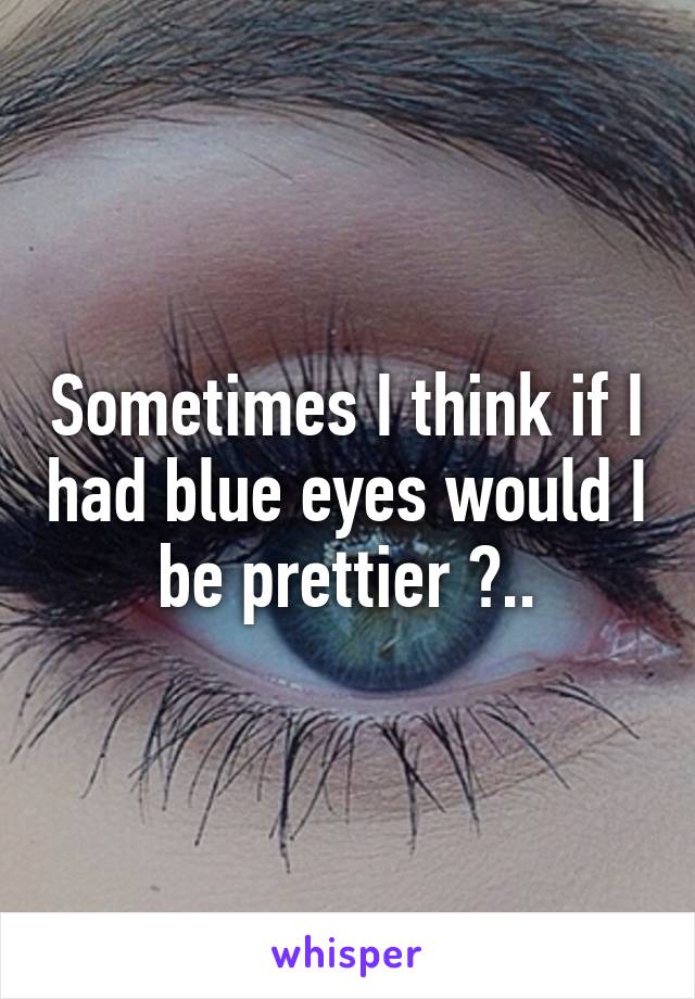 Sometimes I think if I had blue eyes would I be prettier ?..