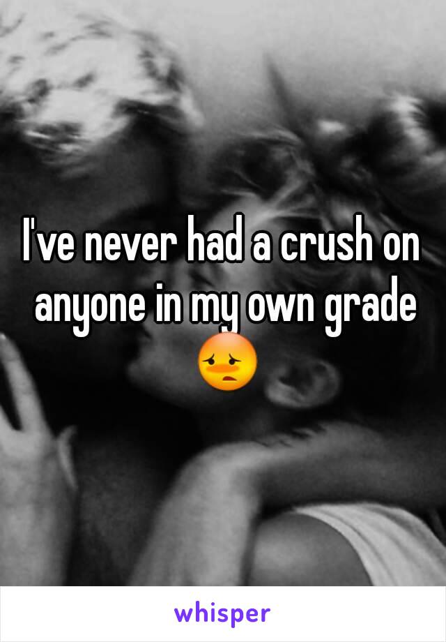 I've never had a crush on anyone in my own grade 😳