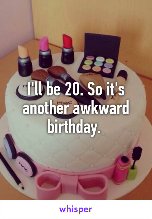 I'll be 20. So it's another awkward birthday. 