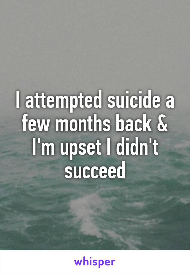 I attempted suicide a few months back & I'm upset I didn't succeed