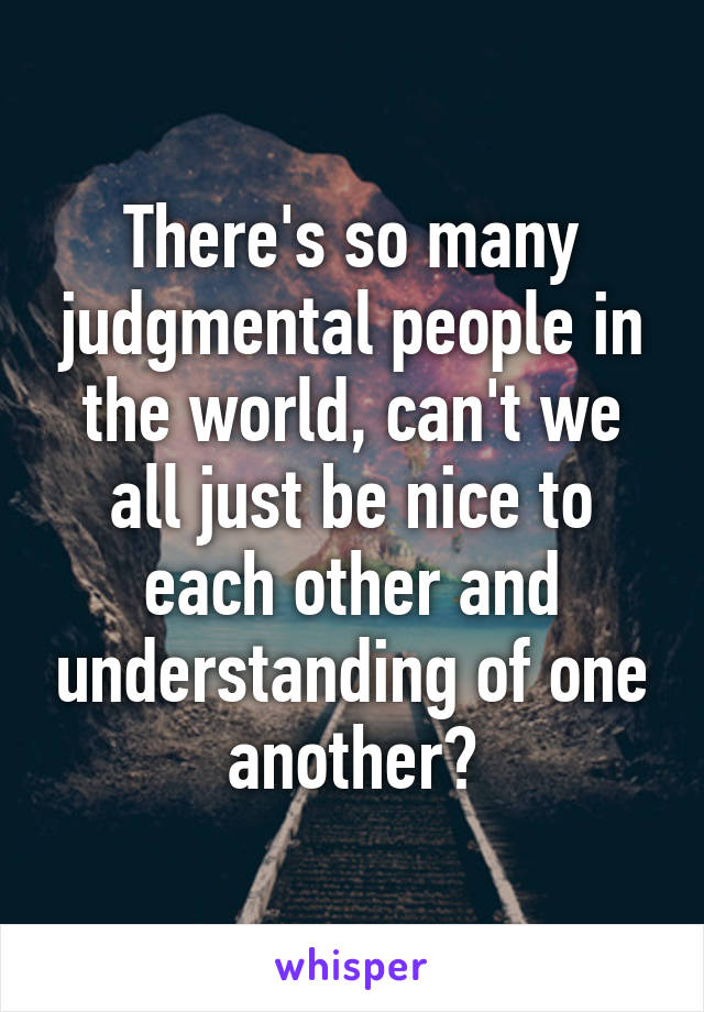 There's so many judgmental people in the world, can't we all just be nice to each other and understanding of one another?