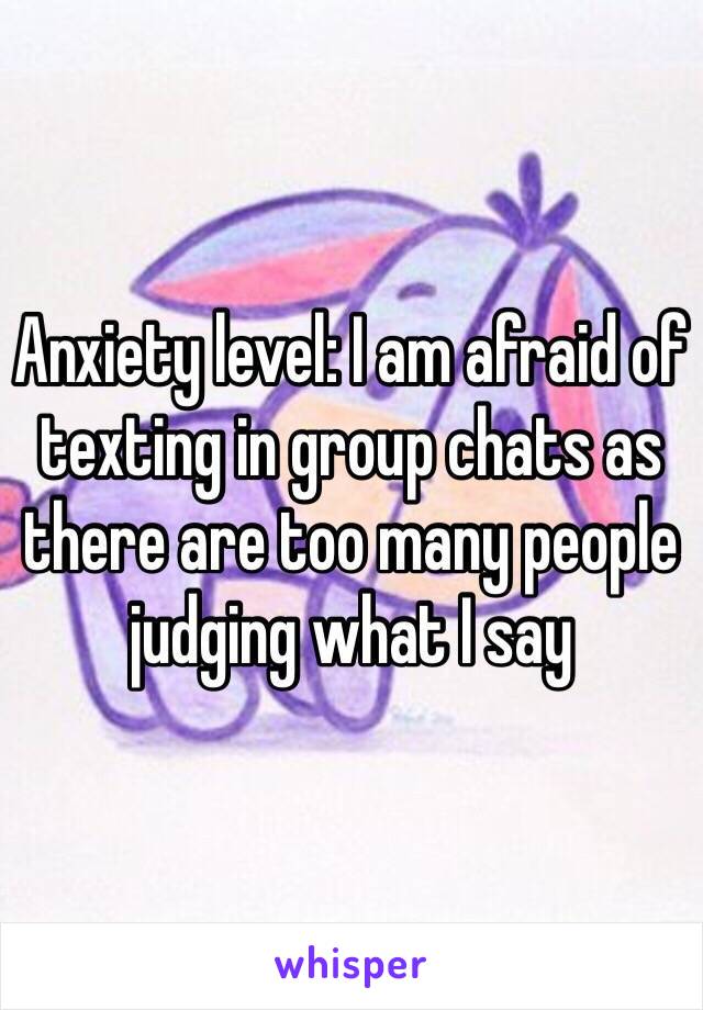 Anxiety level: I am afraid of texting in group chats as there are too many people judging what I say