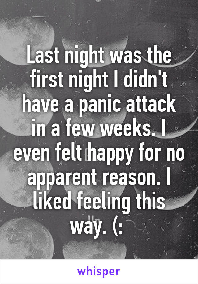 Last night was the first night I didn't have a panic attack in a few weeks. I even felt happy for no apparent reason. I liked feeling this way. (: 