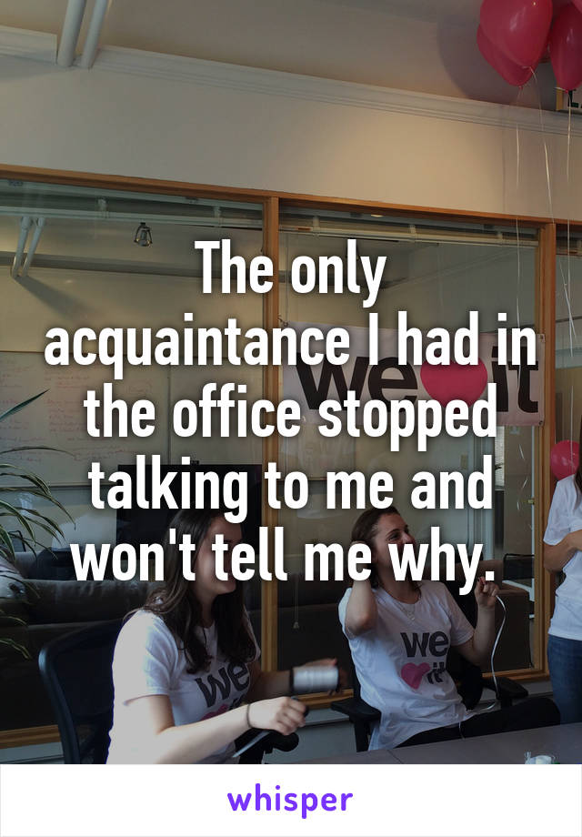 The only acquaintance I had in the office stopped talking to me and won't tell me why. 