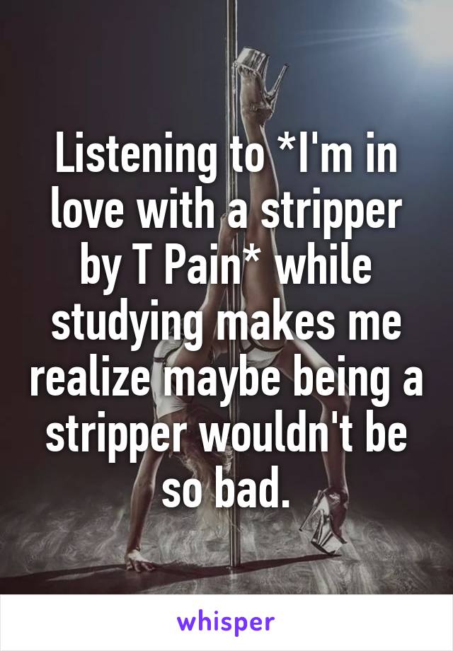 Listening to *I'm in love with a stripper by T Pain* while studying makes me realize maybe being a stripper wouldn't be so bad.