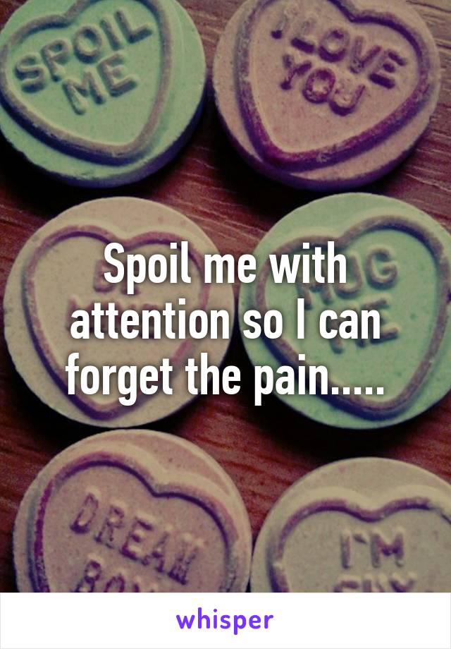 Spoil me with attention so I can forget the pain.....