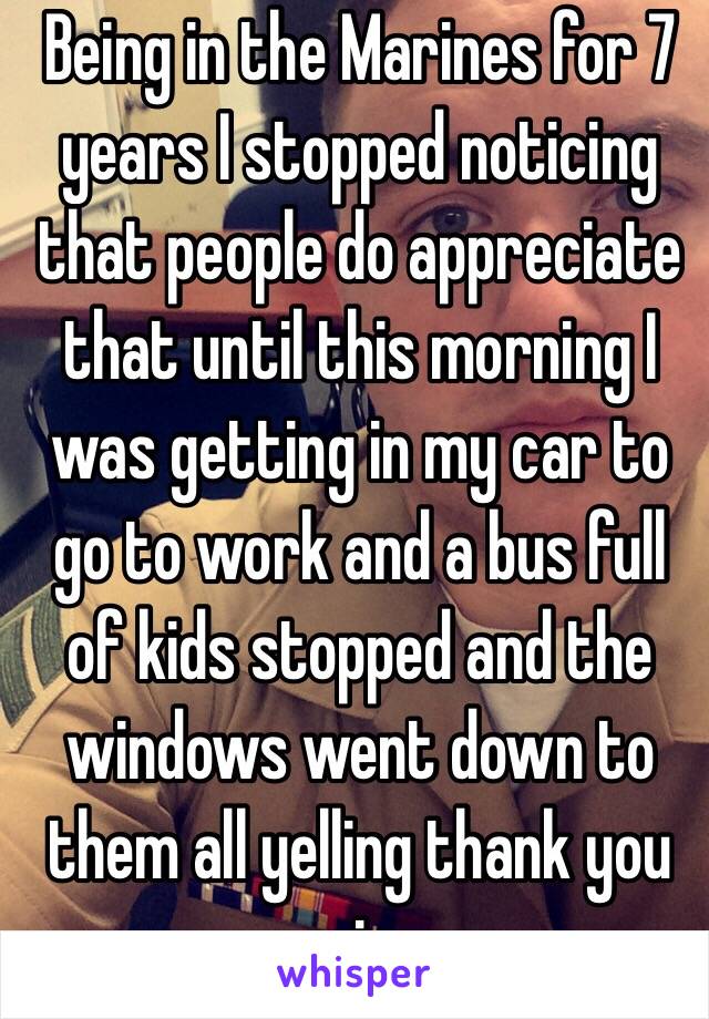 Being in the Marines for 7 years I stopped noticing that people do appreciate that until this morning I was getting in my car to go to work and a bus full of kids stopped and the windows went down to them all yelling thank you sir