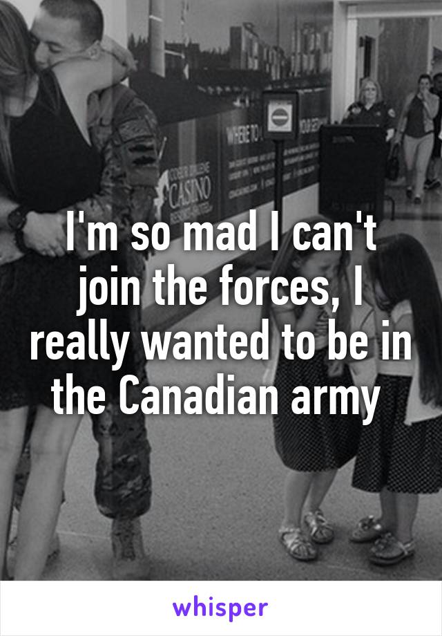 I'm so mad I can't join the forces, I really wanted to be in the Canadian army 