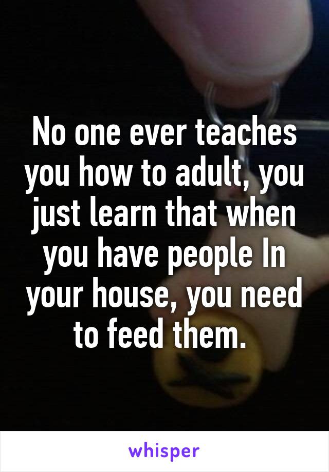 No one ever teaches you how to adult, you just learn that when you have people In your house, you need to feed them. 