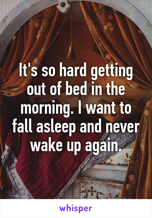 It's so hard getting out of bed in the morning. I want to fall asleep and never wake up again.