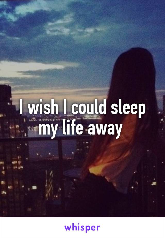 I wish I could sleep my life away 