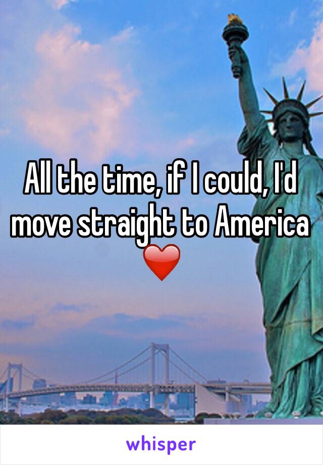 All the time, if I could, I'd move straight to America ❤️