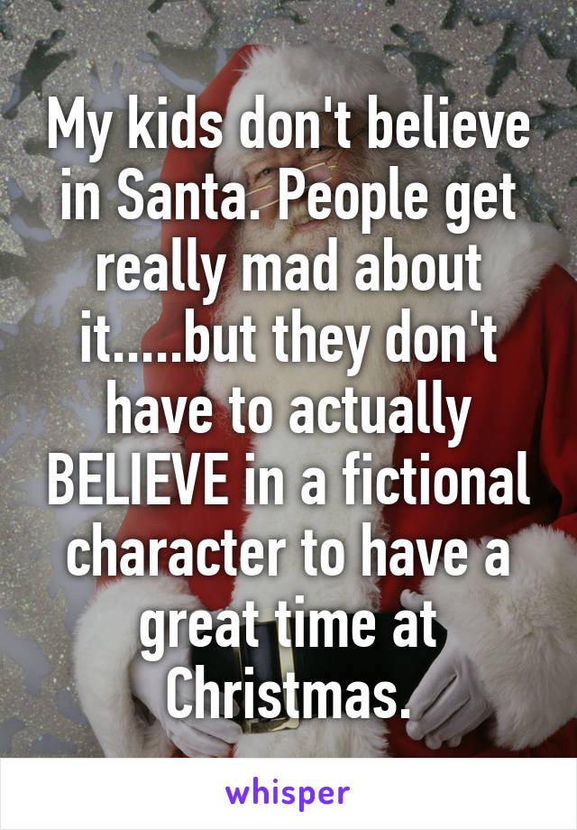 My kids don't believe in Santa. People get really mad about it.....but they don't have to actually BELIEVE in a fictional character to have a great time at Christmas.