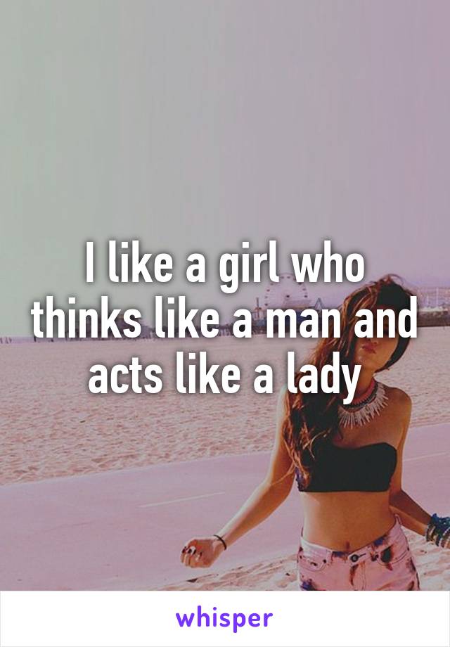 I like a girl who thinks like a man and acts like a lady