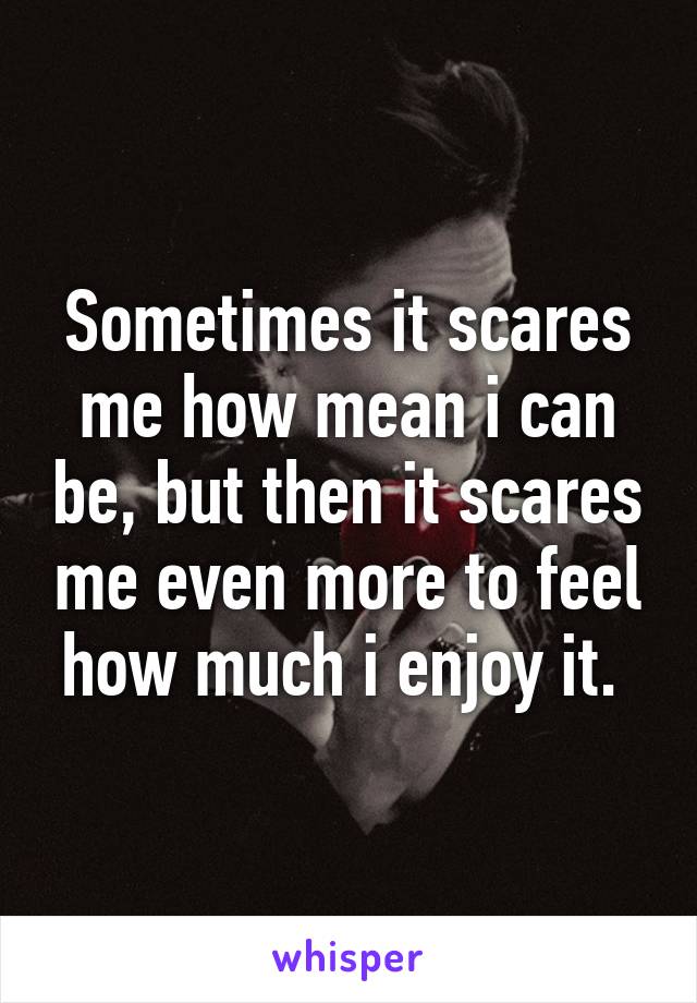 Sometimes it scares me how mean i can be, but then it scares me even more to feel how much i enjoy it. 