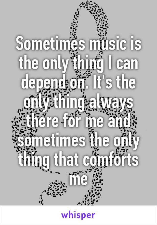 Sometimes music is the only thing I can depend on. It's the only thing always there for me and sometimes the only thing that comforts me