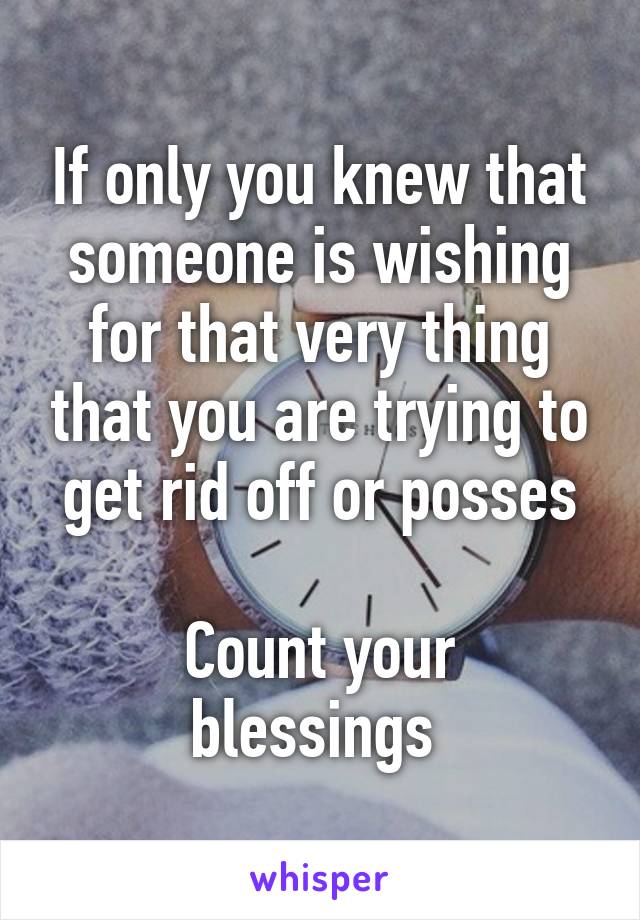 If only you knew that someone is wishing for that very thing that you are trying to get rid off or posses

Count your blessings 