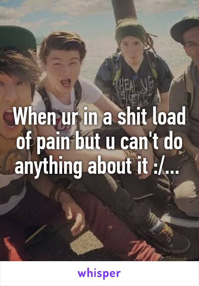 When ur in a shit load of pain but u can't do anything about it :/... 