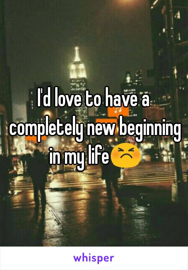 I'd love to have a completely new beginning in my life😣