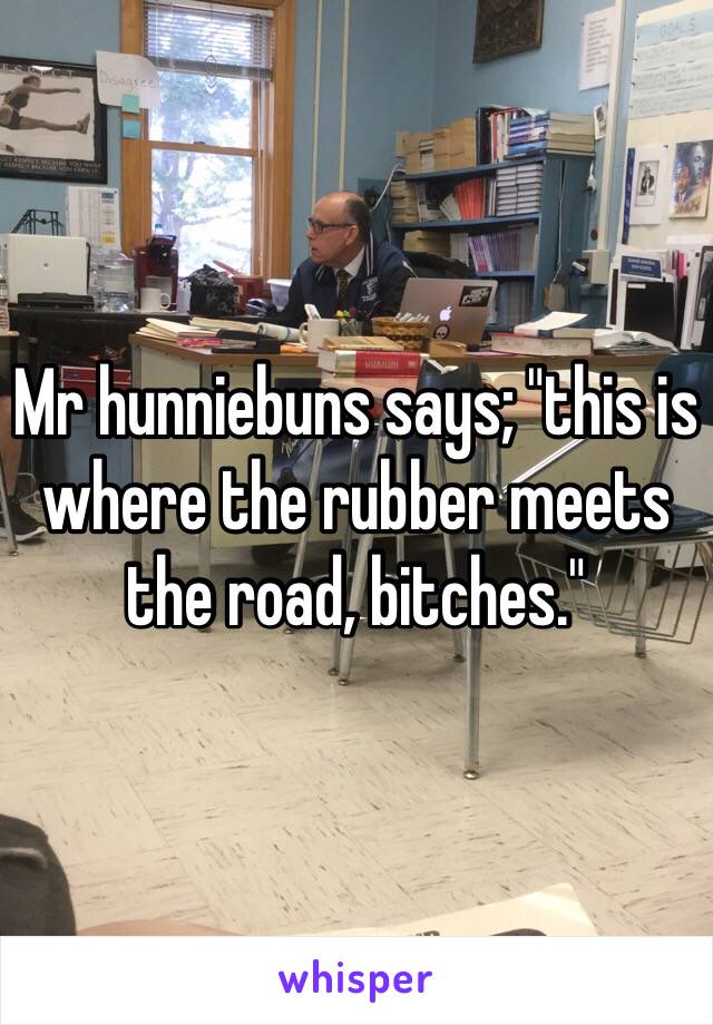 Mr hunniebuns says; "this is where the rubber meets the road, bitches."