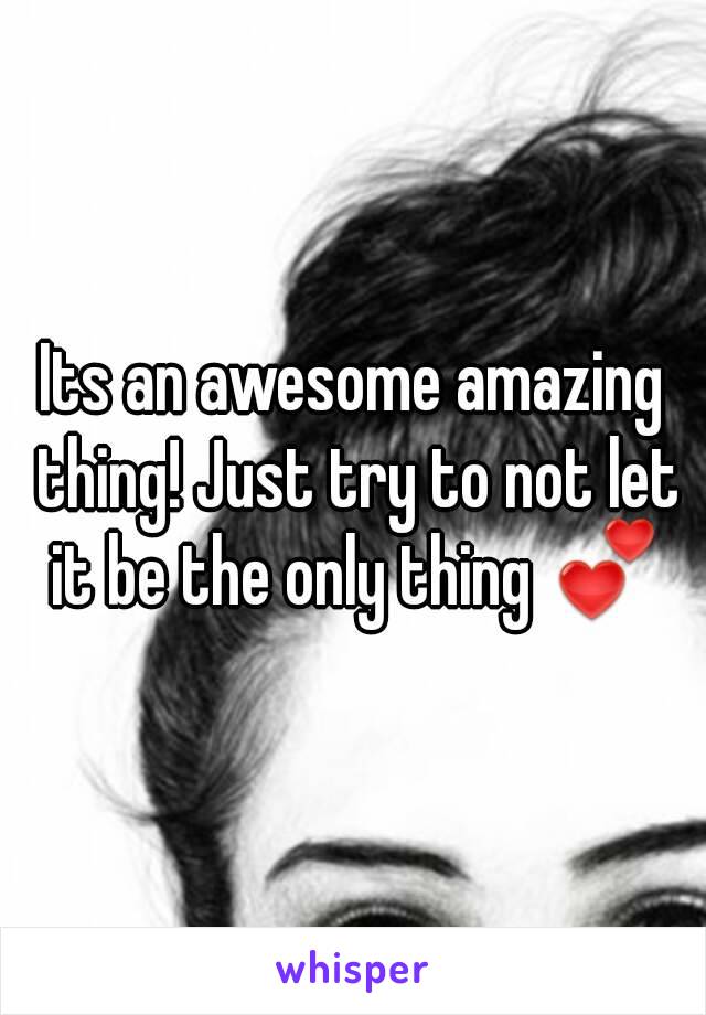 Its an awesome amazing thing! Just try to not let it be the only thing 💕