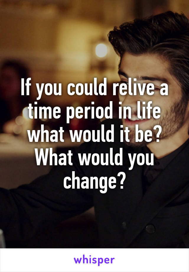 If you could relive a time period in life what would it be? What would you change?