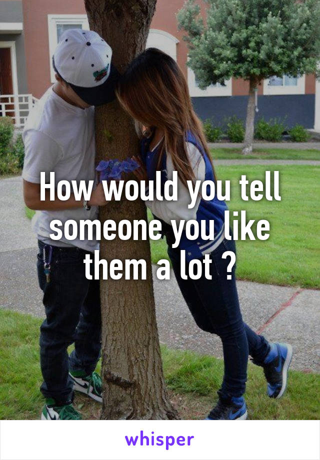 How would you tell someone you like them a lot ?