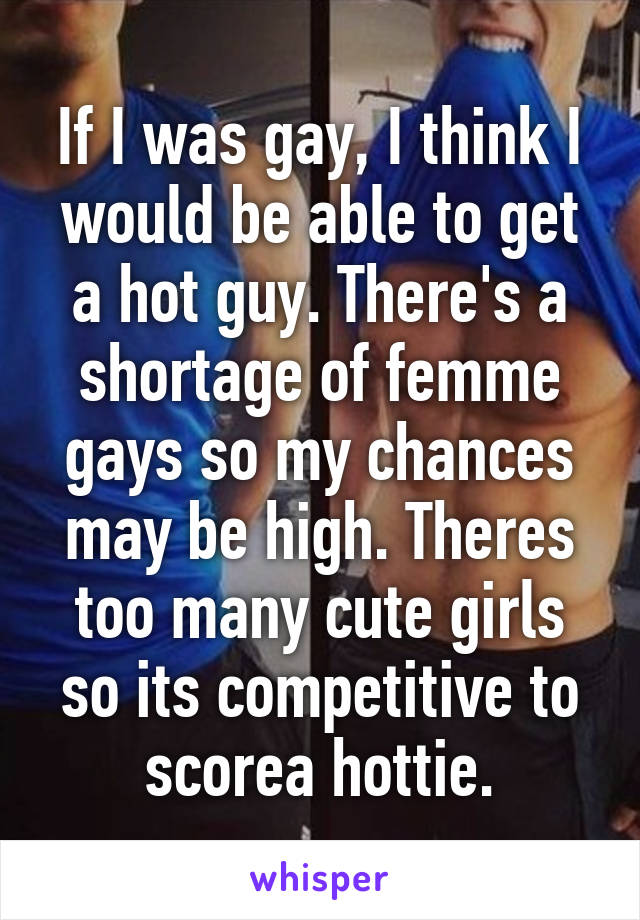 If I was gay, I think I would be able to get a hot guy. There's a shortage of femme gays so my chances may be high. Theres too many cute girls so its competitive to scorea hottie.