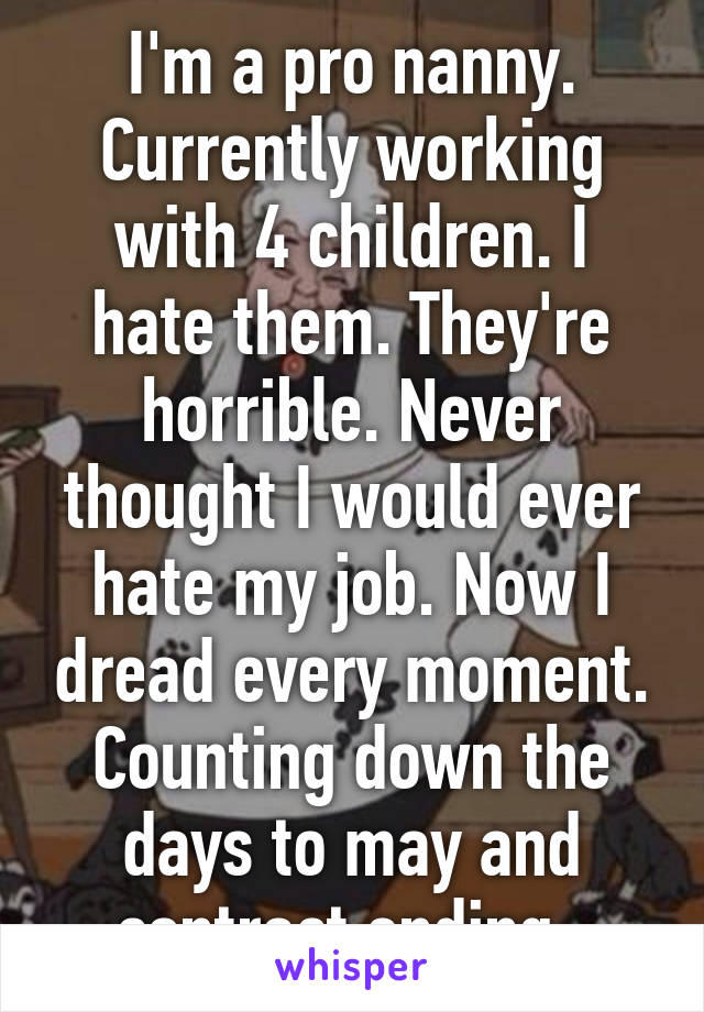 I'm a pro nanny. Currently working with 4 children. I hate them. They're horrible. Never thought I would ever hate my job. Now I dread every moment. Counting down the days to may and contract ending. 